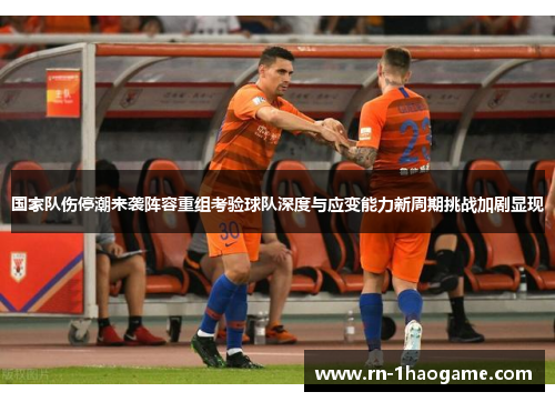 国家队伤停潮来袭阵容重组考验球队深度与应变能力新周期挑战加剧显现