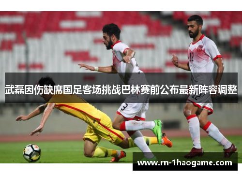 武磊因伤缺席国足客场挑战巴林赛前公布最新阵容调整 武磊因伤缺席国足客场挑战巴林赛前公布最新阵容调整