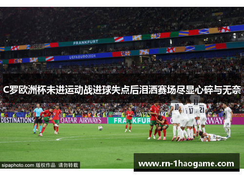 C罗欧洲杯未进运动战进球失点后泪洒赛场尽显心碎与无奈