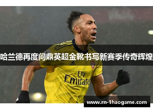 哈兰德再度问鼎英超金靴书写新赛季传奇辉煌