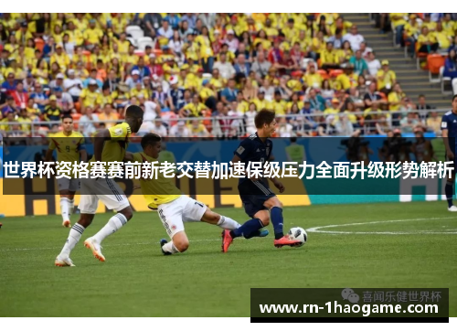 世界杯资格赛赛前新老交替加速保级压力全面升级形势解析